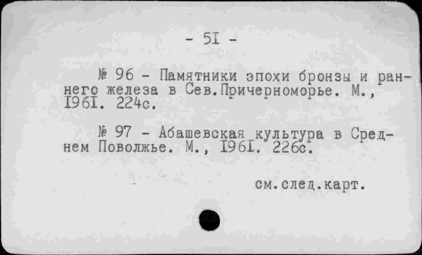 ﻿- 51 -
№ 96 - Памятники эпохи бронзы и раннего железа в Сев.Причерноморье. М.. 1961. 224с.
№ 97 - Абашевская культура в Среднем Поволжье. М., 1961. 226с.
см.след.карт.